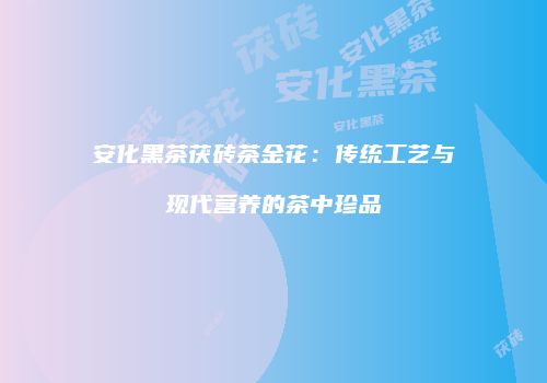 安化黑茶茯砖茶金花：传统工艺与现代营养的茶中珍品