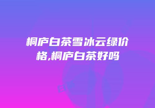 桐庐白茶雪冰云绿价格,桐庐白茶好吗