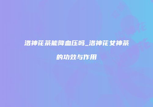 洛神花茶能降血压吗_洛神花女神茶的功效与作用