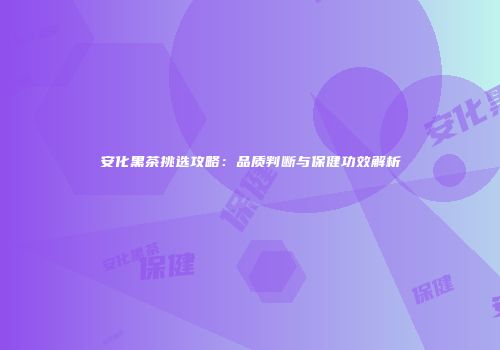 安化黑茶挑选攻略：品质判断与保健功效解析