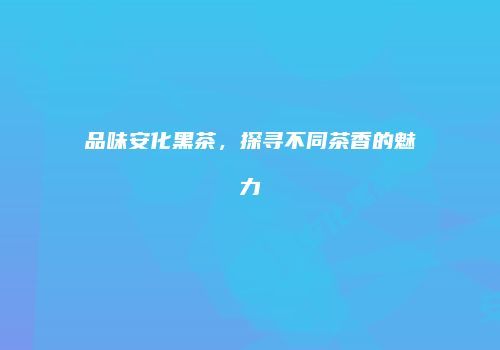 品味安化黑茶，探寻不同茶香的魅力