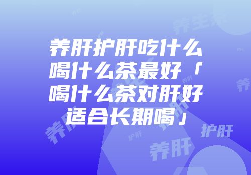 养肝护肝吃什么喝什么茶最好「喝什么茶对肝好适合长期喝」