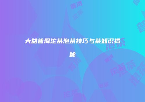 大益普洱沱茶泡茶技巧与茶知识揭秘