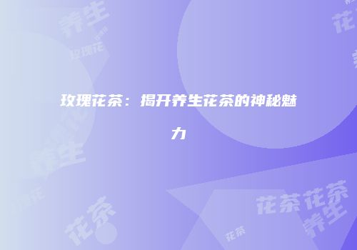 玫瑰花茶：揭开养生花茶的神秘魅力