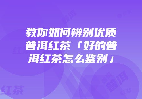 教你如何辨别优质普洱红茶「好的普洱红茶怎么鉴别」