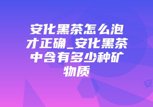 安化黑茶怎么泡才正确_安化黑茶中含有多少种矿物质