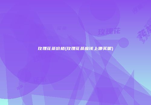 玫瑰花茶价格(玫瑰花茶应该上哪买呢)
