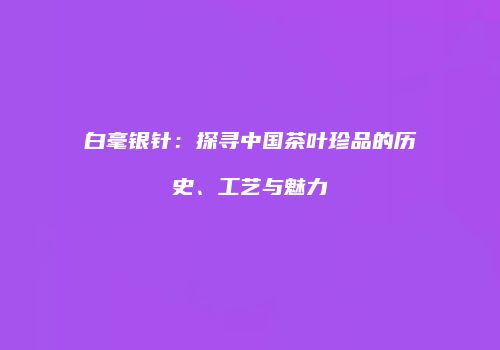 白毫银针：探寻中国茶叶珍品的历史、工艺与魅力