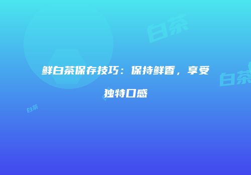鲜白茶保存技巧：保持鲜香，享受独特口感