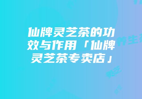 仙牌灵芝茶的功效与作用「仙牌灵芝茶专卖店」