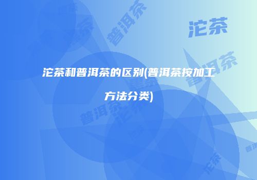沱茶和普洱茶的区别(普洱茶按加工方法分类)