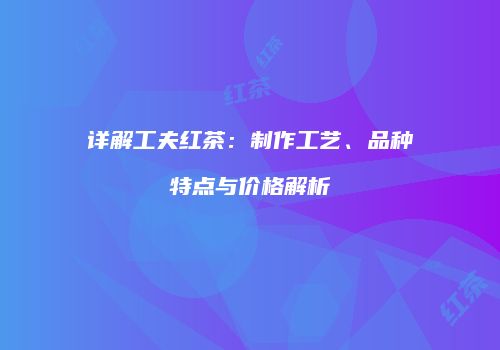 详解工夫红茶：制作工艺、品种特点与价格解析