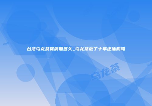 台湾乌龙茶保质期多久_乌龙茶放了十年还能喝吗
