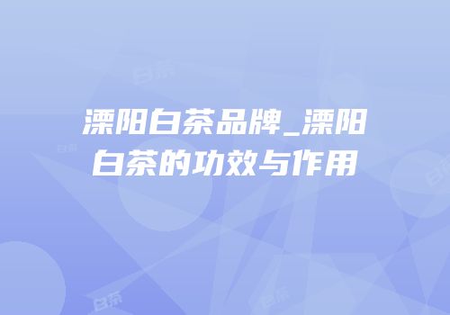 溧阳白茶品牌_溧阳白茶的功效与作用