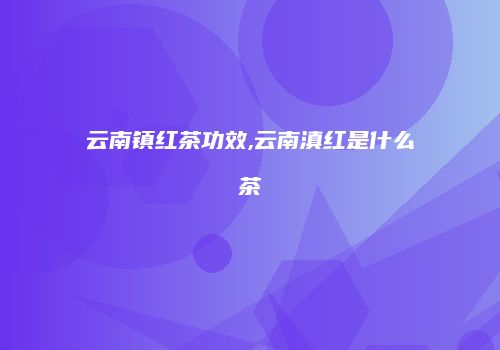 云南镇红茶功效,云南滇红是什么茶