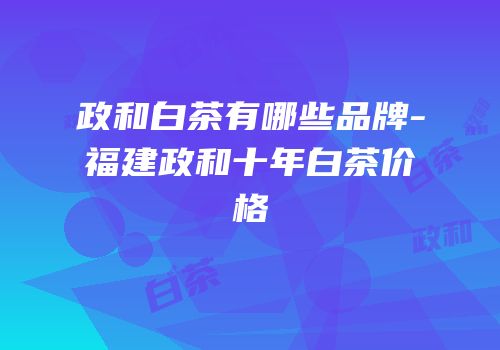 政和白茶有哪些品牌-福建政和十年白茶价格