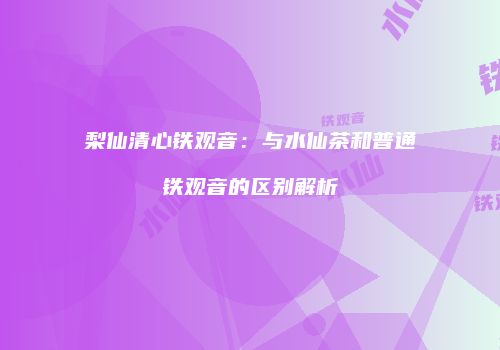 梨仙清心铁观音：与水仙茶和普通铁观音的区别解析