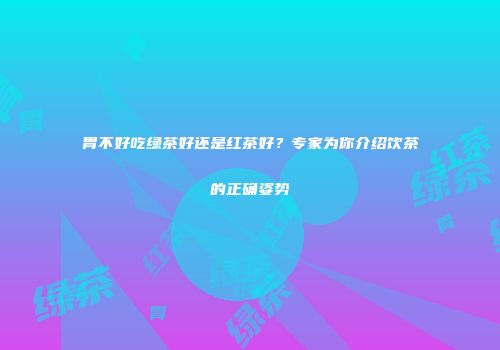 胃不好吃绿茶好还是红茶好？专家为你介绍饮茶的正确姿势