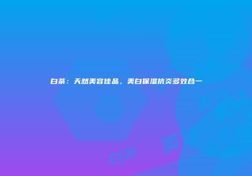 白茶：天然美容佳品，美白保湿抗炎多效合一