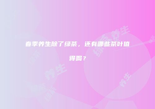春季养生除了绿茶，还有哪些茶叶值得喝？