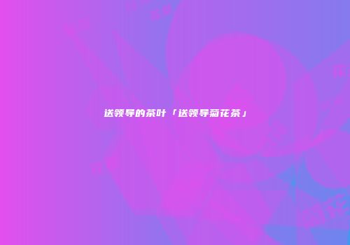 送领导的茶叶「送领导菊花茶」