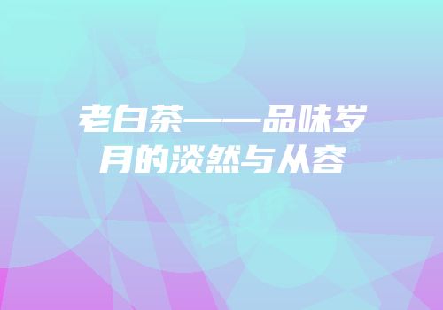 老白茶——品味岁月的淡然与从容