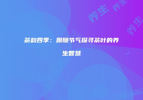 茶韵四季：跟随节气探寻茶叶的养生智慧