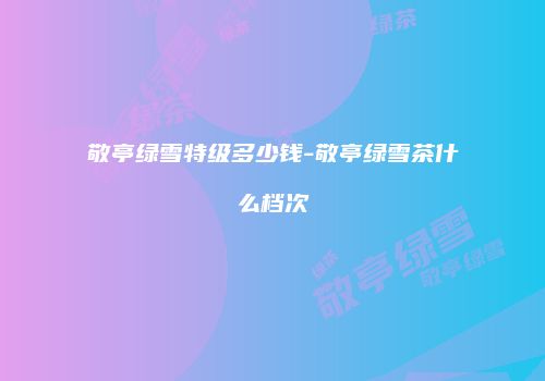敬亭绿雪特级多少钱-敬亭绿雪茶什么档次