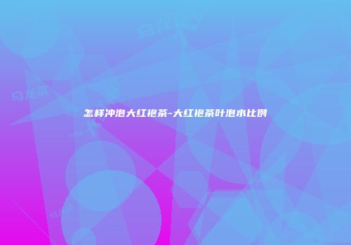 怎样冲泡大红袍茶-大红袍茶叶泡水比例