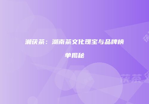 湘茯茶：湖南茶文化瑰宝与品牌榜单揭秘