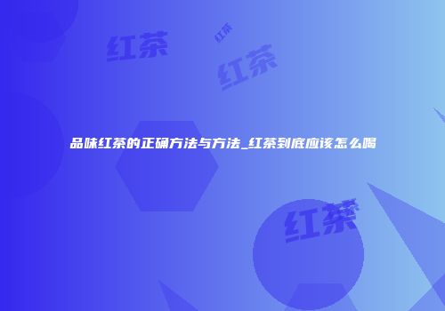 品味红茶的正确方法与方法_红茶到底应该怎么喝