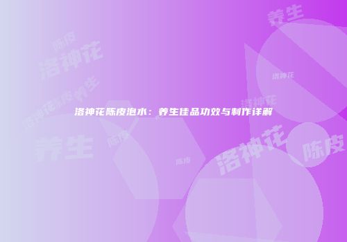 洛神花陈皮泡水：养生佳品功效与制作详解