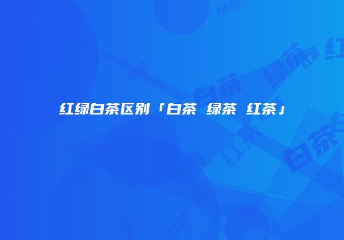 红绿白茶区别「白茶 绿茶 红茶」