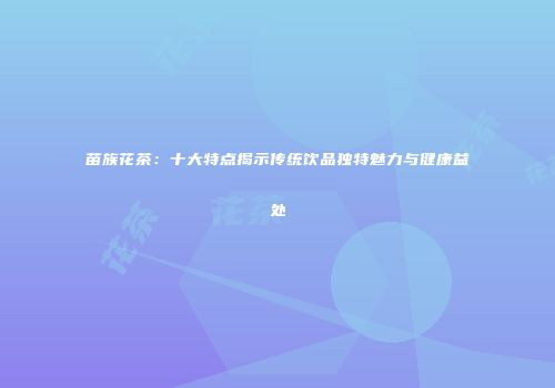 苗族花茶：十大特点揭示传统饮品独特魅力与健康益处