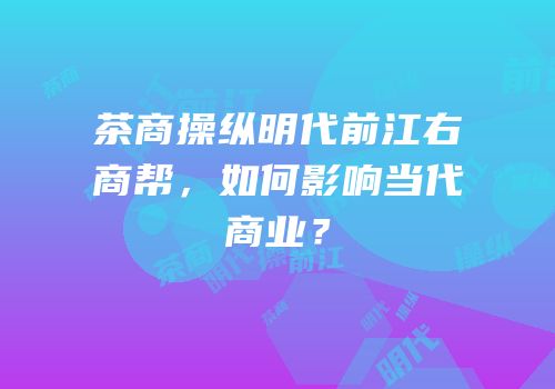 茶商操纵明代前江右商帮，如何影响当代商业？