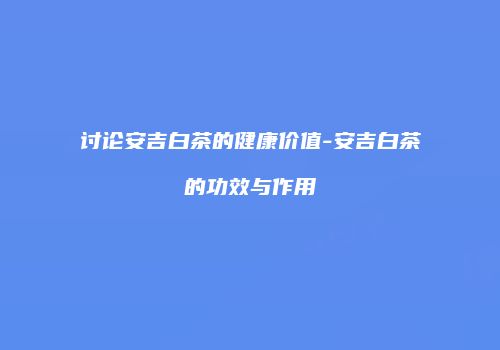 讨论安吉白茶的健康价值-安吉白茶的功效与作用