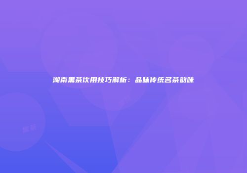 湖南黑茶饮用技巧解析：品味传统名茶韵味
