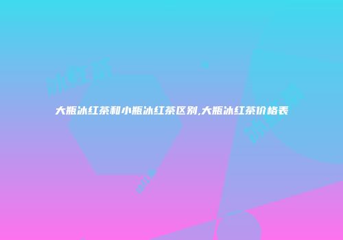 大瓶冰红茶和小瓶冰红茶区别,大瓶冰红茶价格表