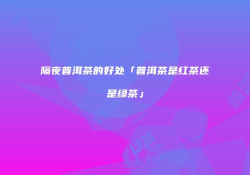 隔夜普洱茶的好处「普洱茶是红茶还是绿茶」