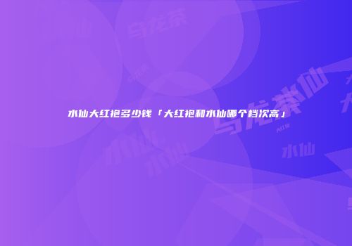 水仙大红袍多少钱「大红袍和水仙哪个档次高」