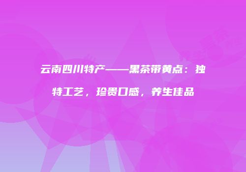 云南四川特产——黑茶带黄点：独特工艺，珍贵口感，养生佳品