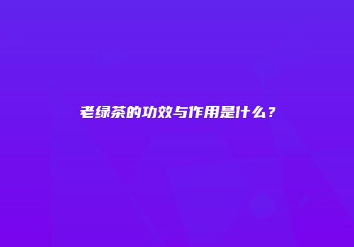 老绿茶的功效与作用是什么？