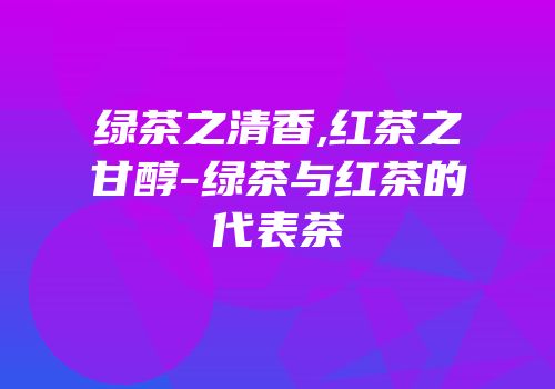 绿茶之清香,红茶之甘醇-绿茶与红茶的代表茶