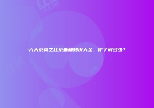 六大茶类之红茶基础知识大全，你了解多少？