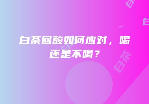 白茶回酸如何应对，喝还是不喝？