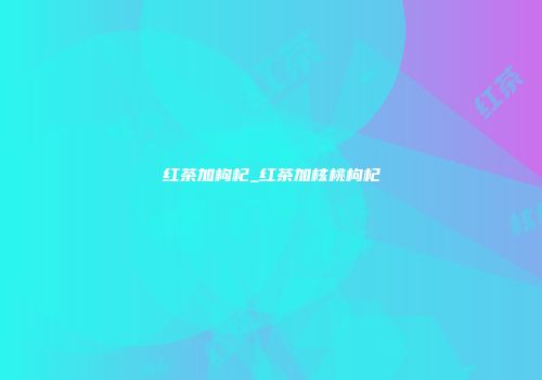 红茶加枸杞_红茶加核桃枸杞