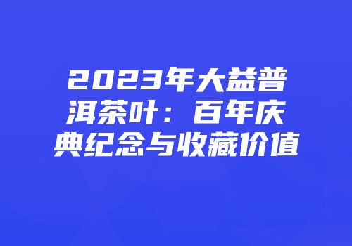 2023年大益普洱茶叶：百年庆典纪念与收藏价值