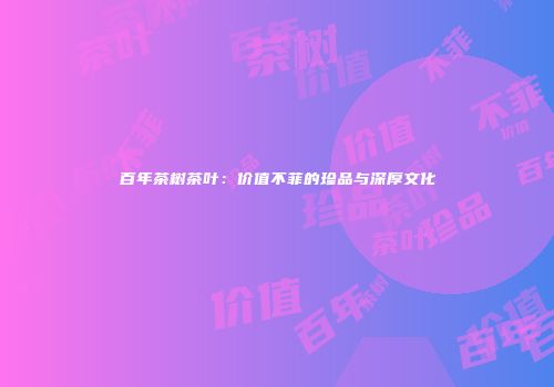 百年茶树茶叶：价值不菲的珍品与深厚文化