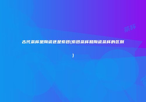 古代茶杯是陶瓷还是紫砂(紫砂茶杯和陶瓷茶杯的区别)