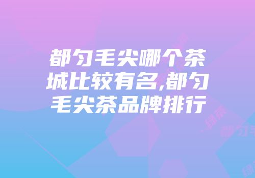 都匀毛尖哪个茶城比较有名,都匀毛尖茶品牌排行